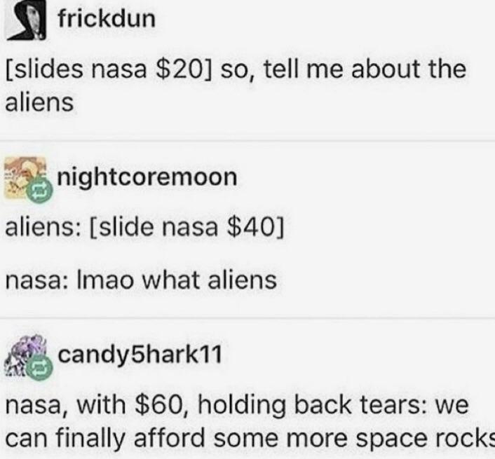 document - frickdun slides nasa $20 so, tell me about the aliens nightcoremoon aliens slide nasa $40 nasa Imao what aliens candyShark11 nasa, with $60, holding back tears we can finally afford some more space rocks