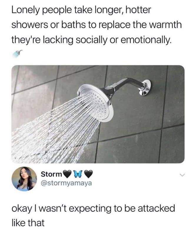 lonely people take longer showers - Lonely people take longer, hotter showers or baths to replace the warmth they're lacking socially or emotionally. Storm W okay I wasn't expecting to be attacked that