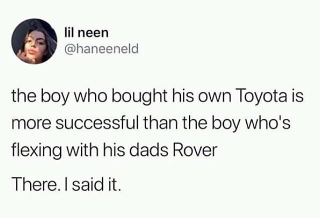 you absolute fucking idiot - lil neen the boy who bought his own Toyota is more successful than the boy who's flexing with his dads Rover There. I said it.