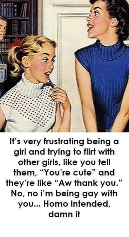 bi curious meme - It's very frustrating being a girl and trying to flirt with other girls, you tell them, "You're cute" and they're "Aw thank you." No, no i'm being gay with you... Homo intended, damn it