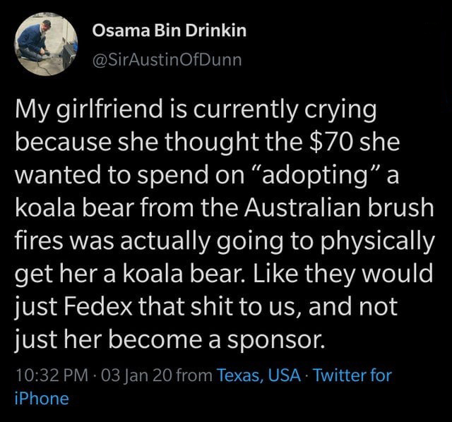 atmosphere - Osama Bin Drinkin My girlfriend is currently crying because she thought the $70 she wanted to spend on "adopting a koala bear from the Australian brush fires was actually going to physically get her a koala bear. they would just Fedex that sh