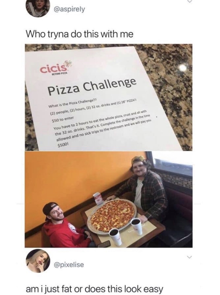 pizza challenge meme - Who tryna do this with me cicis Pizza Challenge What is the Pizza Challenge?? 2 people, 2 hours, 127 32 01 drinks and 1 28 Pozza $50 to enter You have to 2 hours to eat the whole pizza, crust and with the 32 oz. drinks. That's it. C