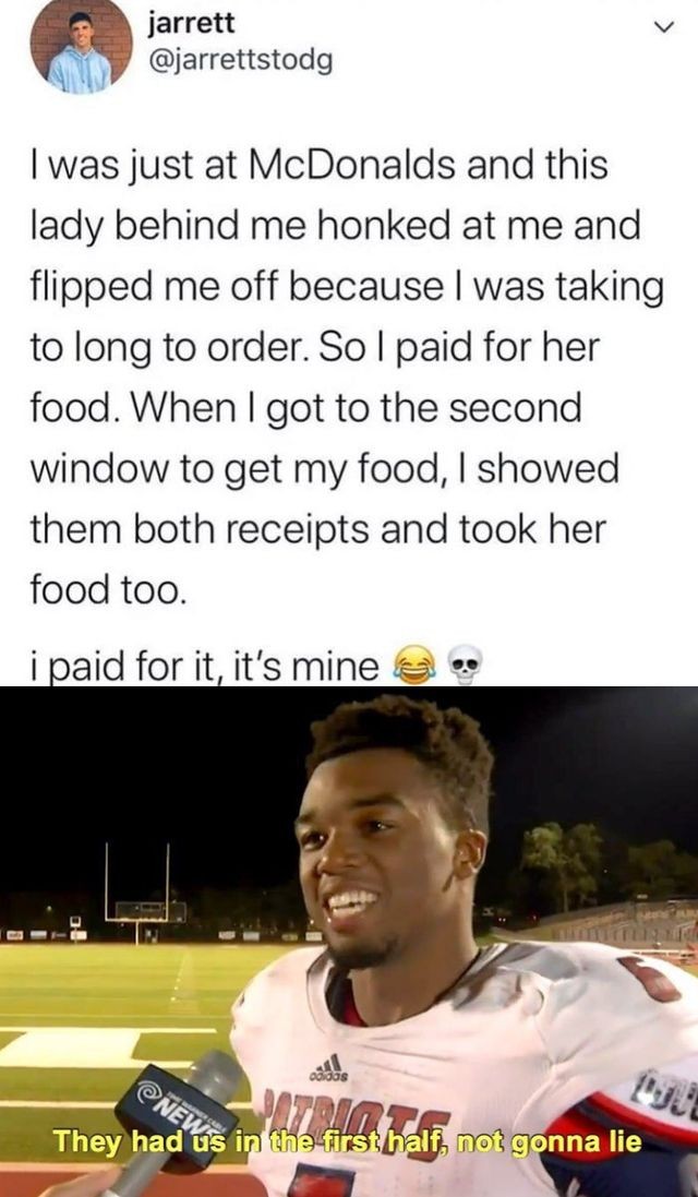 first half memes - jarrett I was just at McDonalds and this lady behind me honked at me and flipped me off because I was taking to long to order. So I paid for her food. When I got to the second window to get my food, I showed them both receipts and took 