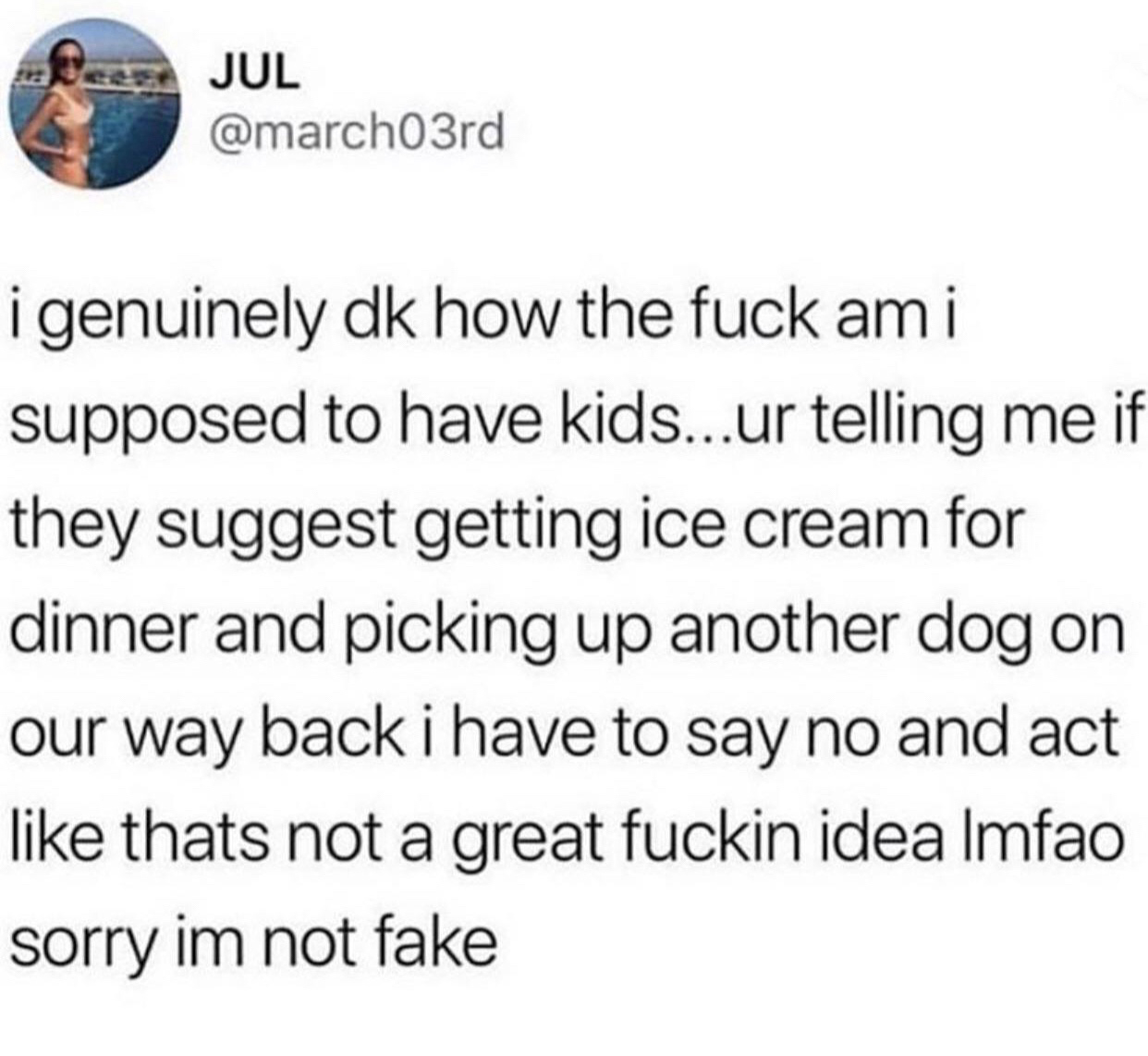 document - Jul i genuinely dk how the fuck ami supposed to have kids...ur telling me if they suggest getting ice cream for dinner and picking up another dog on our way back i have to say no and act thats not a great fuckin idea Imfao sorry im not fake