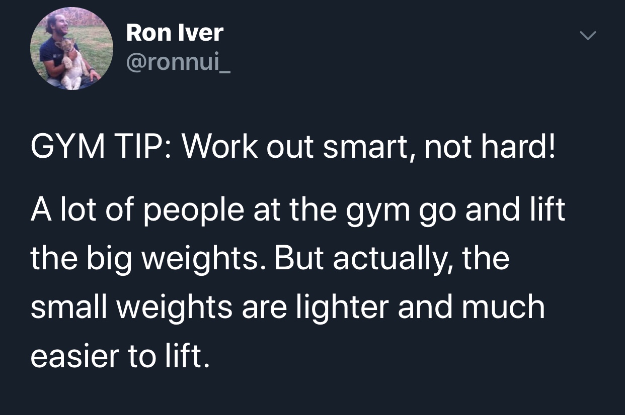sky - Ron Iver Gym Tip Work out smart, not hard! A lot of people at the gym go and lift the big weights. But actually, the small weights are lighter and much easier to lift.