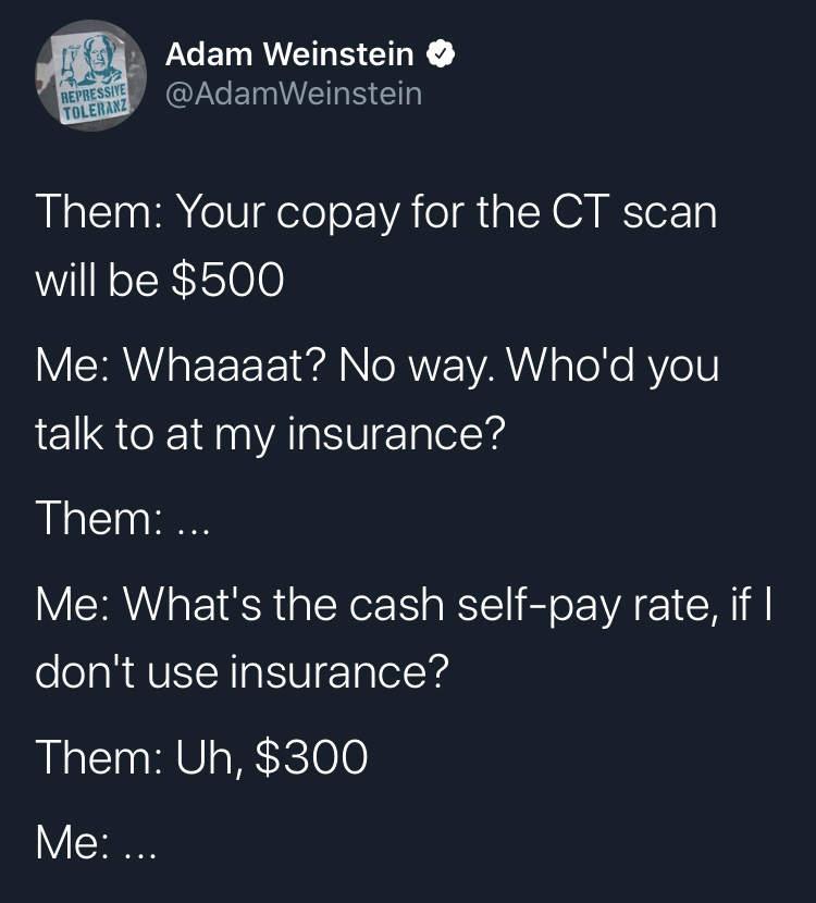 sky - Adam Weinstein Weinstein Repressive Toleranz Them Your copay for the Ct scan will be $500 Me Whaaaat? No way. Who'd you talk to at my insurance? Them ... Me What's the cash selfpay rate, if || don't use insurance? Them Uh, $300 Me ...