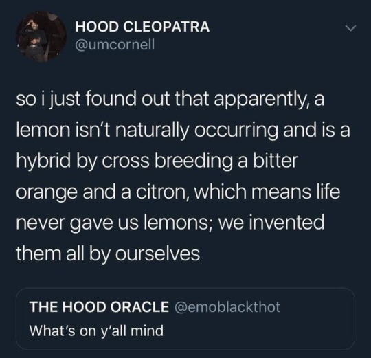 atmosphere - Hood Cleopatra so i just found out that apparently, a lemon isn't naturally occurring and is a 'hybrid by cross breeding a bitter orange and a citron, which means life never gave us lemons; we invented, them all by ourselves The Hood Oracle W