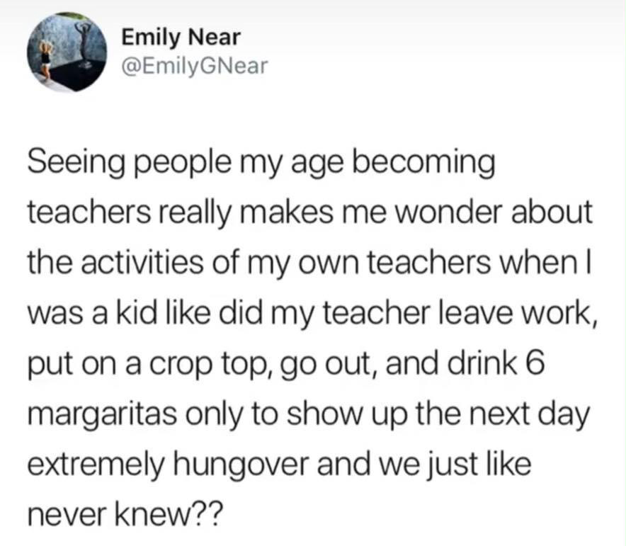 Emily Near GNear Seeing people my age becoming teachers really makes me wonder about the activities of my own teachers when I was a kid did my teacher leave work, put on a crop top, go out, and drink 6 margaritas only to show up the next day extremely…