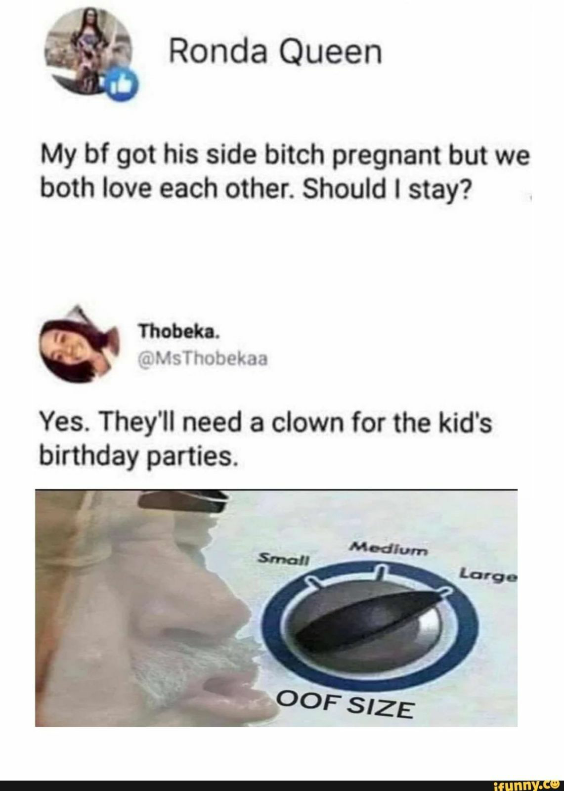 my boyfriend got his side bitch pregnant meme - Ronda Queen My bf got his side bitch pregnant but we both love each other. Should I stay? Thobeka. Yes. They'll need a clown for the kid's birthday parties. Medium Small Large Oof Size