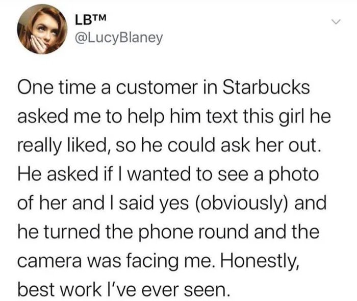 quotes - Lbtm One time a customer in Starbucks asked me to help him text this girl he really d, so he could ask her out. He asked if I wanted to see a photo of her and I said yes obviously and he turned the phone round and the camera was facing me. Honest