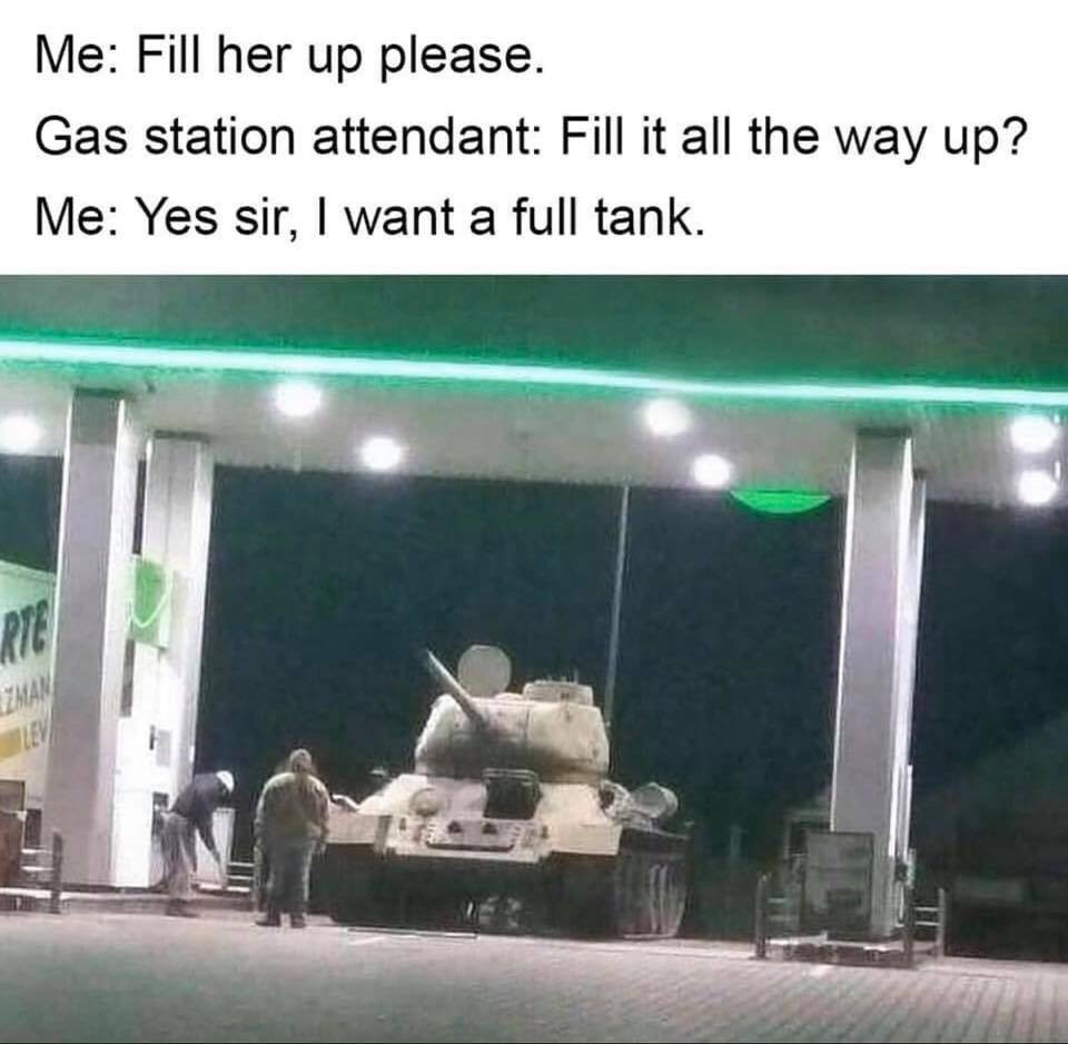 tank at a gas station - Me Fill her up please. Gas station attendant Fill it all the way up? Me Yes sir, I want a full tank.