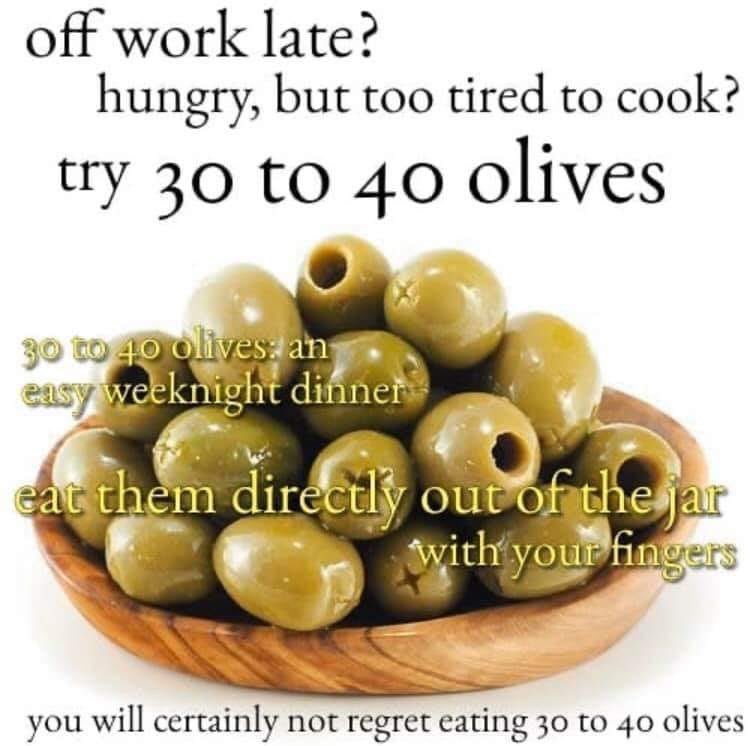 Food - off work late? hungry, but too tired to cook? try 30 to 40 olives 30 to 40 olives an easy weeknight dinner eat them directly out of the jar with your fingers you will certainly not regret eating 30 to 40 olives