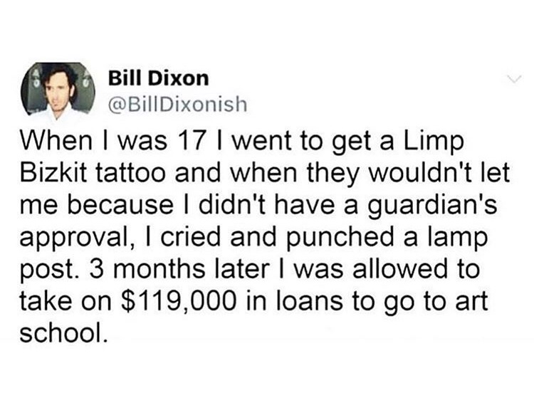 depression quotes - Bill Dixon When I was 17 I went to get a Limp Bizkit tattoo and when they wouldn't let me because I didn't have a guardian's approval, I cried and punched a lamp post. 3 months later I was allowed to take on $119,000 in loans to go to 