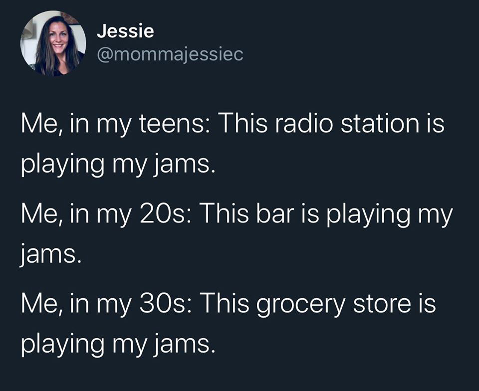 dance classics - Jessie Me, in my teens This radio station is playing my jams. Me, in my 20s This bar is playing my jams. Me, in my 30s This grocery store is playing my jams.