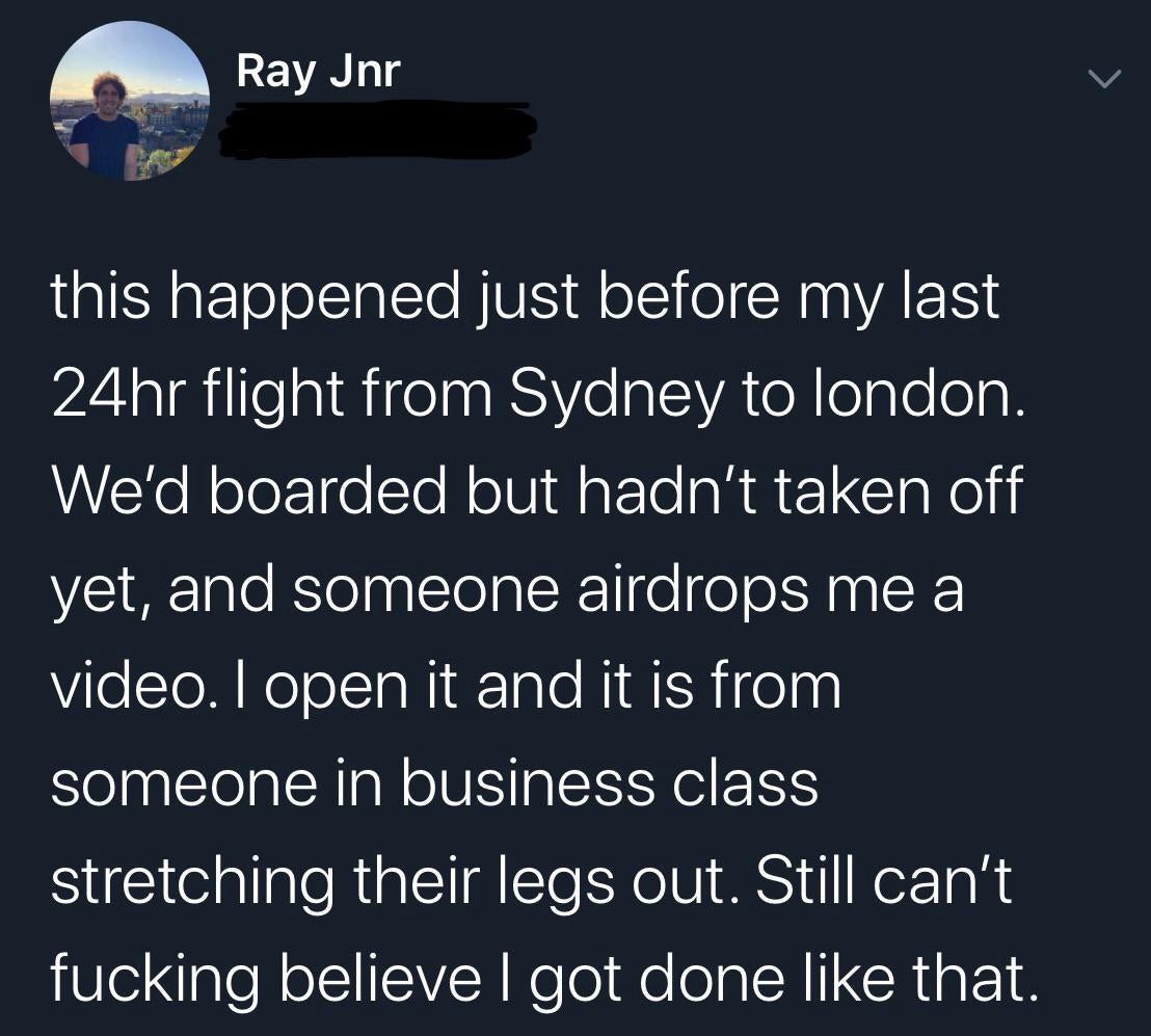 atmosphere - Ray Jnr Co this happened just before my last 24hr flight from Sydney to london. We'd boarded but hadn't taken off yet, and someone airdrops me a video. I open it and it is from someone in business class stretching their legs out. Still can't 