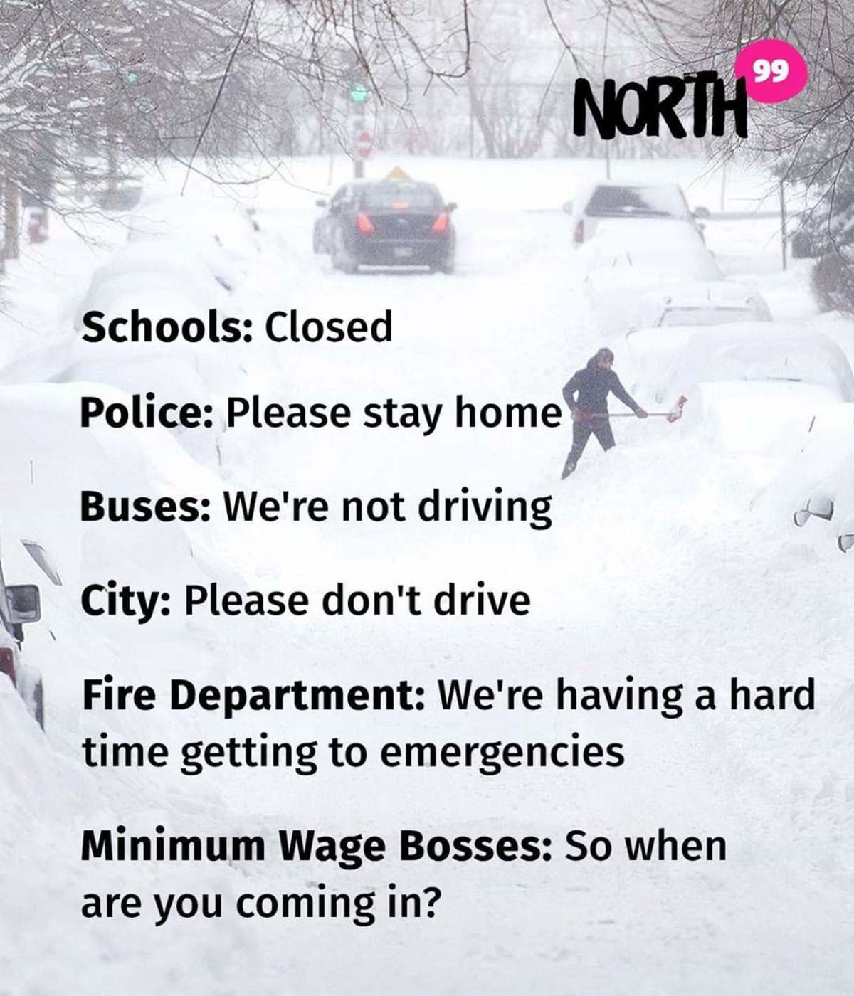 snow - 99 North Schools Closed Police Please stay home Buses We're not driving City Please don't drive Fire Department We're having a hard time getting to emergencies Minimum Wage Bosses So when are you coming in?