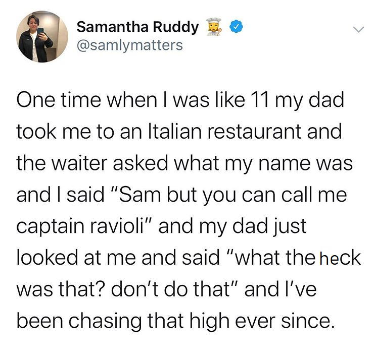 angle - Samantha Ruddy One time when I was 11 my dad took me to an Italian restaurant and the waiter asked what my name was and I said "Sam but you can call me captain ravioli" and my dad just looked at me and said "what the heck was that? don't do that" 