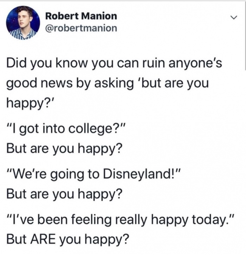 document - Robert Manion Did you know you can ruin anyone's good news by asking 'but are you happy?' "I got into college?" But are you happy? "We're going to Disneyland!" But are you happy? "I've been feeling really happy today." But Are you happy?