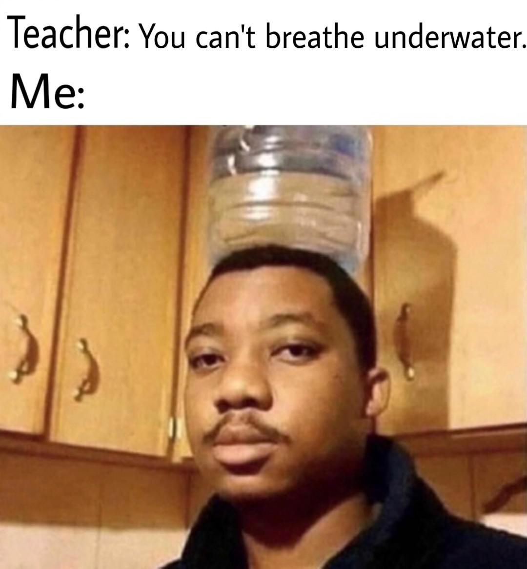 Teacher You can't breathe underwater. Me