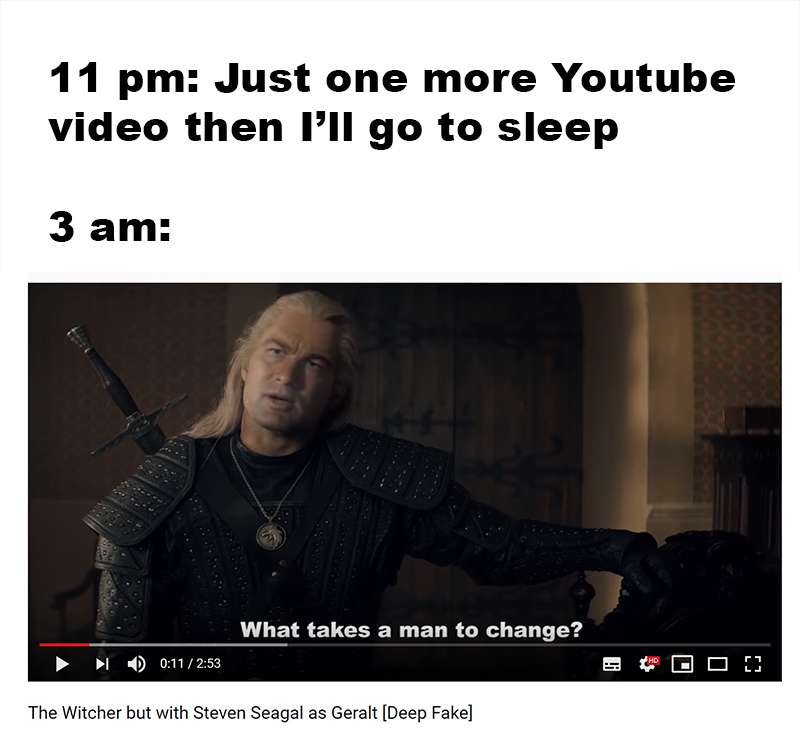 michigan state spartans - 11 pm Just one more Youtube video then I'll go to sleep 3 am What takes a man to change? I Od The Witcher but with Steven Seagal as Geralt Deep Fake