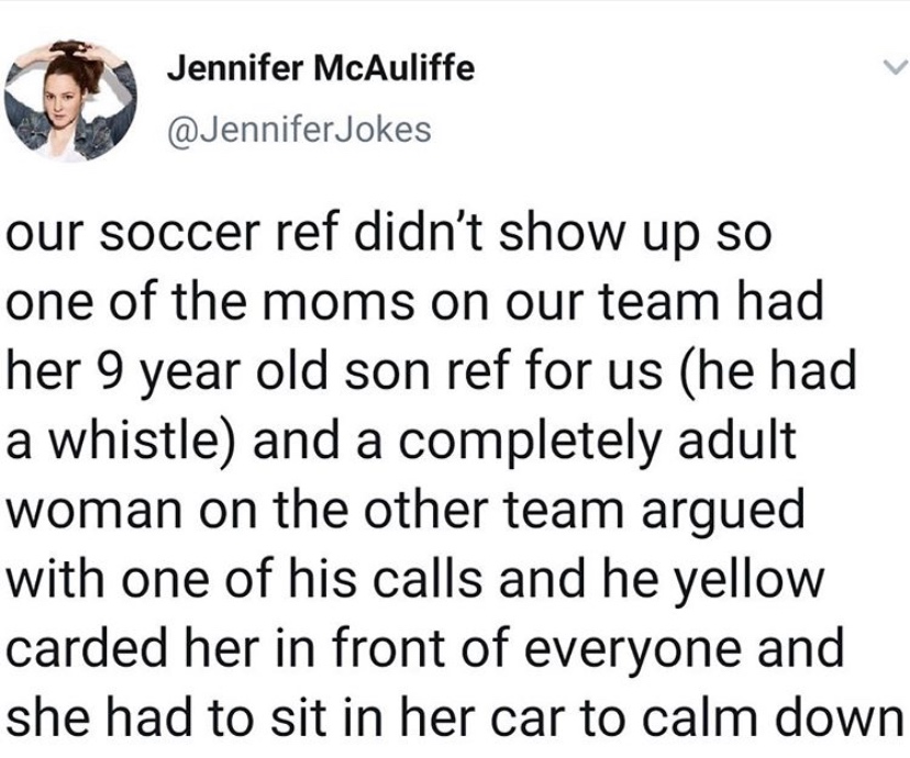 animal - Jennifer McAuliffe Jokes our soccer ref didn't show up so one of the moms on our team had her 9 year old son ref for us he had a whistle and a completely adult woman on the other team argued with one of his calls and he yellow carded her in front