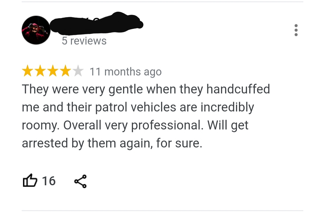angle - 5 reviews 11 months ago They were very gentle when they handcuffed me and their patrol vehicles are incredibly roomy. Overall very professional. Will get arrested by them again, for sure. B 16