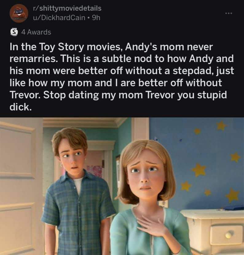 toy story andy's mom meme - rshittymoviedetails uDickhardCain 9h 4 Awards In the Toy Story movies, Andy's mom never remarries. This is a subtle nod to how Andy and his mom were better off without a stepdad, just how my mom and I are better off without Tre