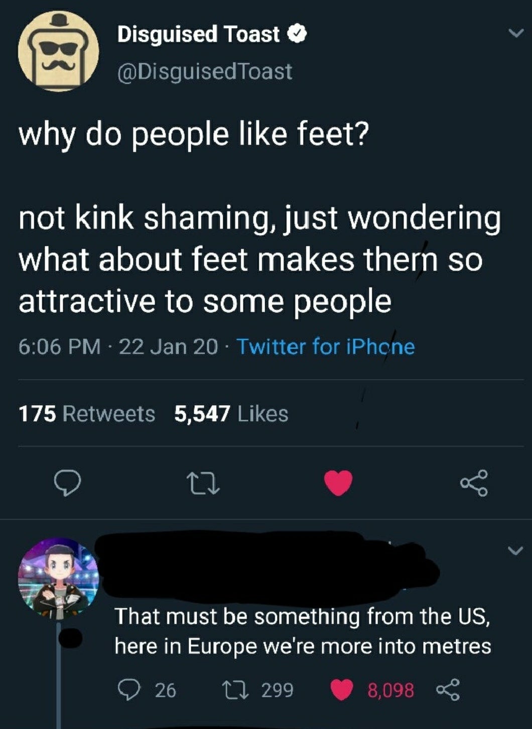 screenshot - Disguised Toast Toast why do people feet? not kink shaming, just wondering what about feet makes thern so attractive to some people 22 Jan 20 Twitter for iPhone ne 175 5,547 That must be something from the Us, here in Europe we're more into m