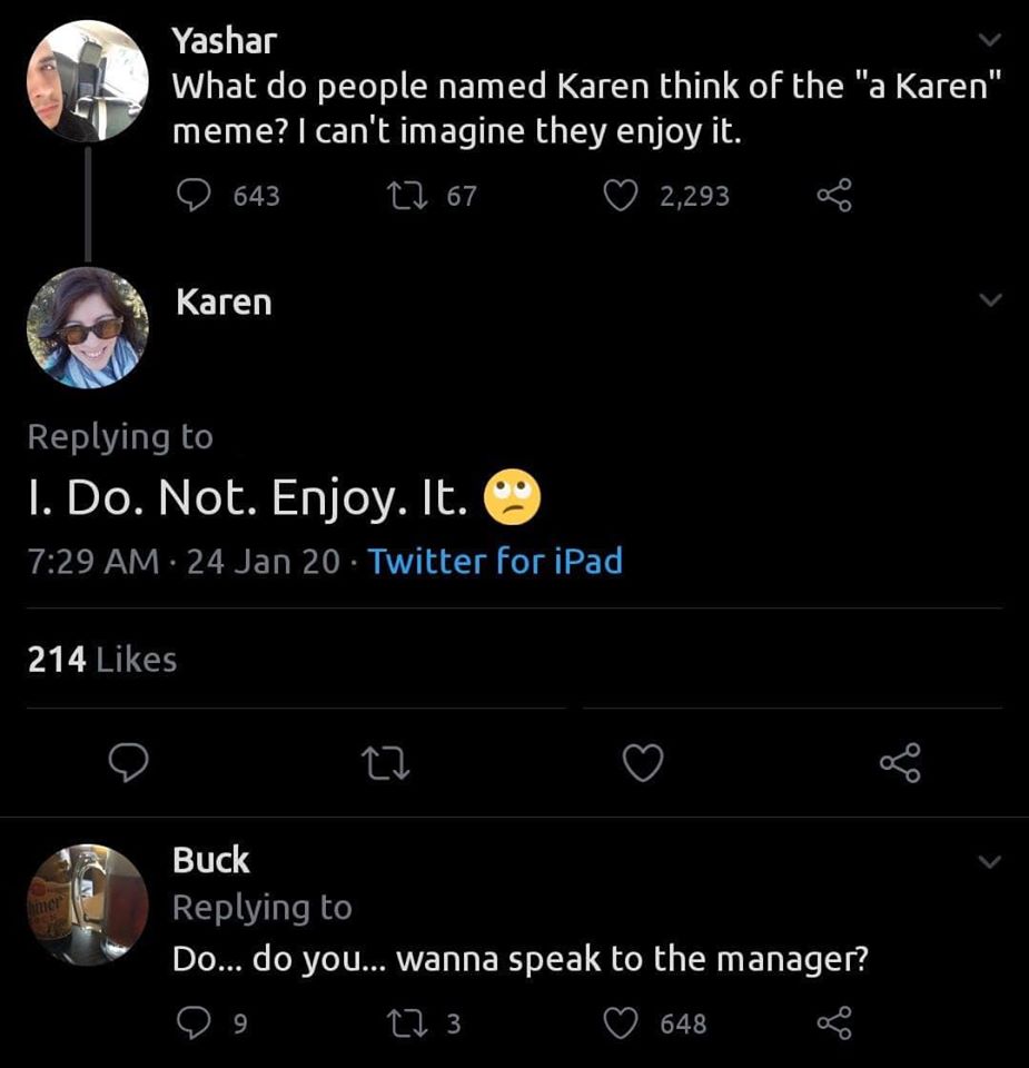 screenshot - Yashar What do people named Karen think of the "a Karen" meme? I can't imagine they enjoy it. D643 22 67 2,293 Karen 1. Do. Not. Enjoy. It. 24 Jan 20 Twitter for iPad 214 Buck Do... do you... wanna speak to the manager? 99 22 3 648