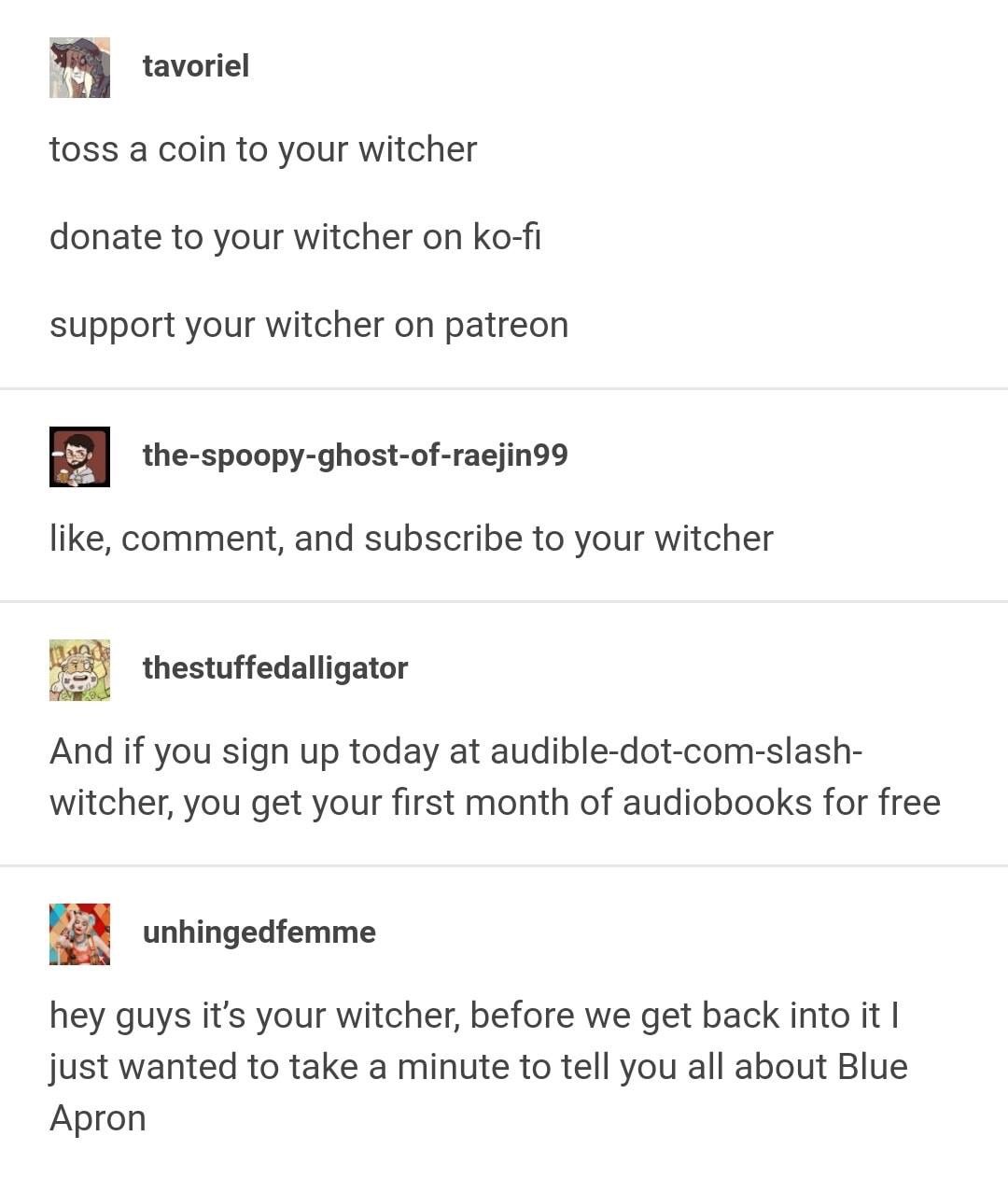 document - tavoriel toss a coin to your witcher donate to your witcher on kofi support your witcher on patreon thespoopyghostofraejin99 , comment, and subscribe to your witcher thestuffedalligator And if you sign up today at audibledotcomslash witcher, yo