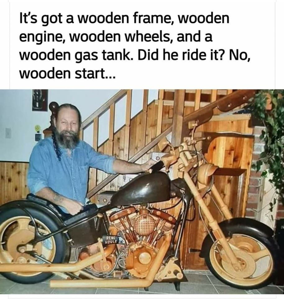 Motorcycle - It's got a wooden frame, wooden engine, wooden wheels, and a wooden gas tank. Did he ride it? No, wooden start...