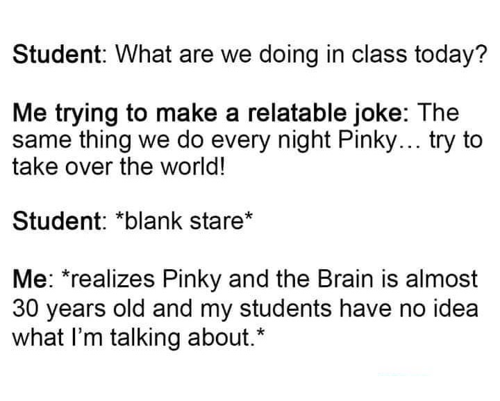 Student What are we doing in class today? Me trying to make a relatable joke The same thing we do every night Pinky... try to take over the world! Student blank stare Me realizes Pinky and the Brain is almost 30 years old and my students have no idea what