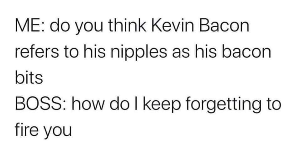 JPEG - Me do you think Kevin Bacon refers to his nipples as his bacon bits Boss how do I keep forgetting to fire you