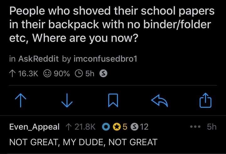 light - People who shoved their school papers in their backpack with no binderfolder etc, Where are you now? in AskReddit by imconfusedbro1 1 90% 5h ' A ha ... 5h Even_Appeal 1 O 05 812 Not Great, My Dude, Not Great