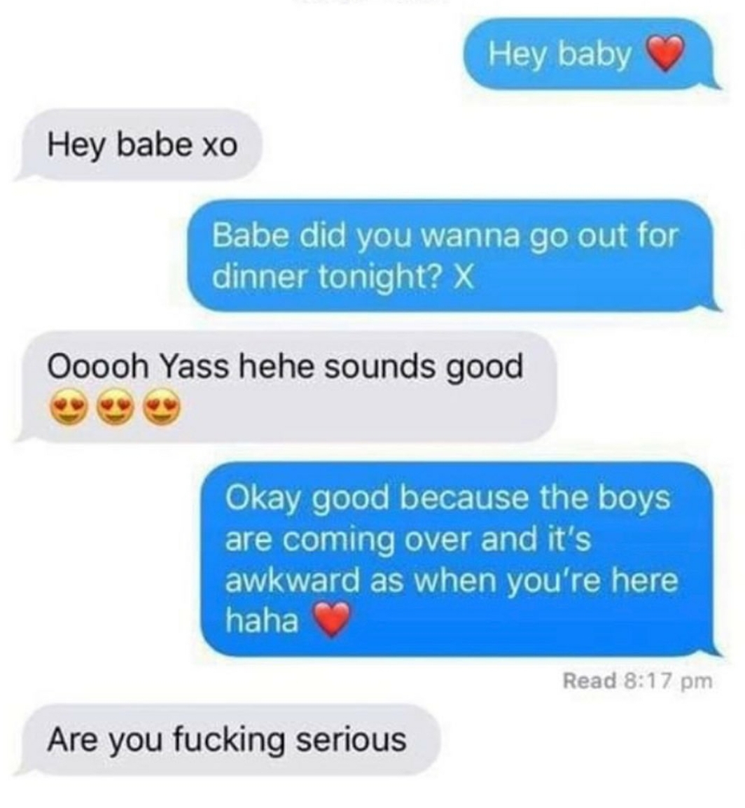 web page - Hey baby Hey babe xo Babe did you wanna go out for dinner tonight? X Ooooh Yass hehe sounds good Okay good because the boys are coming over and it's awkward as when you're here haha Read Are you fucking serious