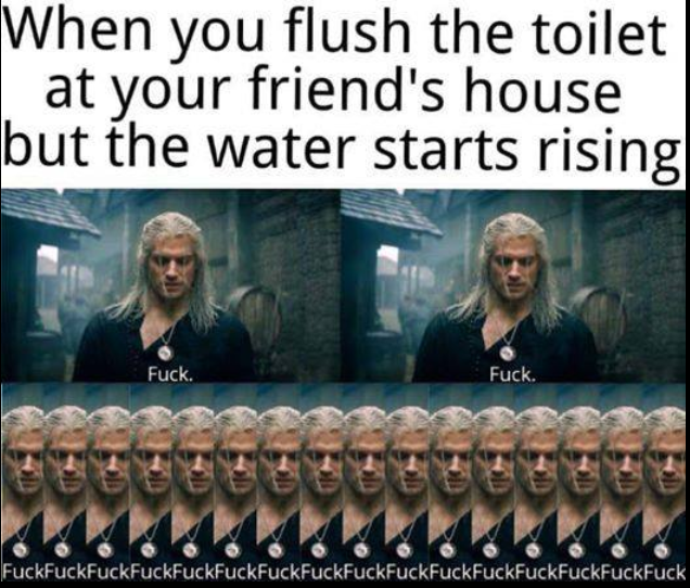 you flush the toilet and the water starts rising - When you flush the toilet at your friend's house but the water starts rising Fuck. Fuck. FuckFuckFuckFuckFuckFuckFuckFuckFuckFuckFuckFuckFuckFuckFuckFuck