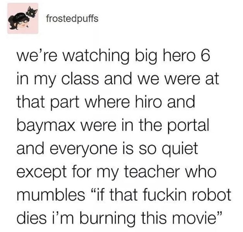 angle - frostedpuffs we're watching big hero 6 in my class and we were at that part where hiro and baymax were in the portal and everyone is so quiet except for my teacher who mumbles if that fuckin robot dies i'm burning this movie