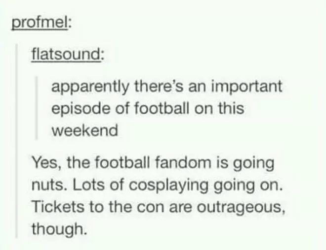 football fandom - profmel flatsound apparently there's an important episode of football on this weekend Yes, the football fandom is going nuts. Lots of cosplaying going on. Tickets to the con are outrageous, though.
