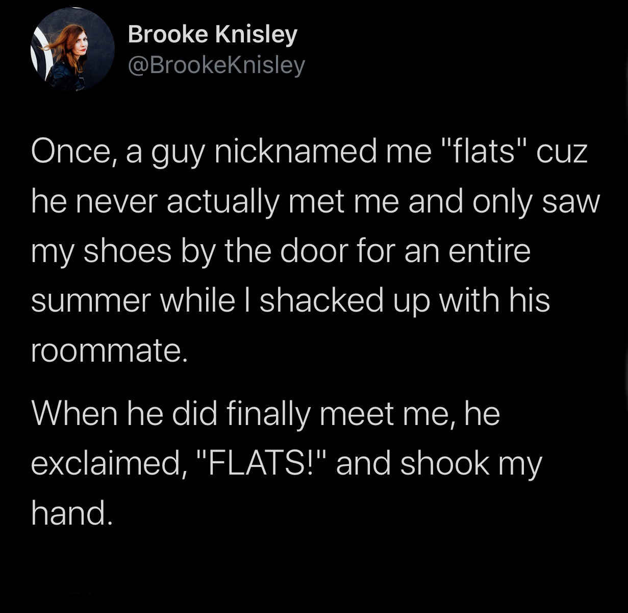 BTS - Brooke Knisley Once, a guy nicknamed me "flats" cuz he never actually met me and only saw my shoes by the door for an entire summer while I shacked up with his roommate. When he did finally meet me, he exclaimed, "Flats!" and shook my hand.