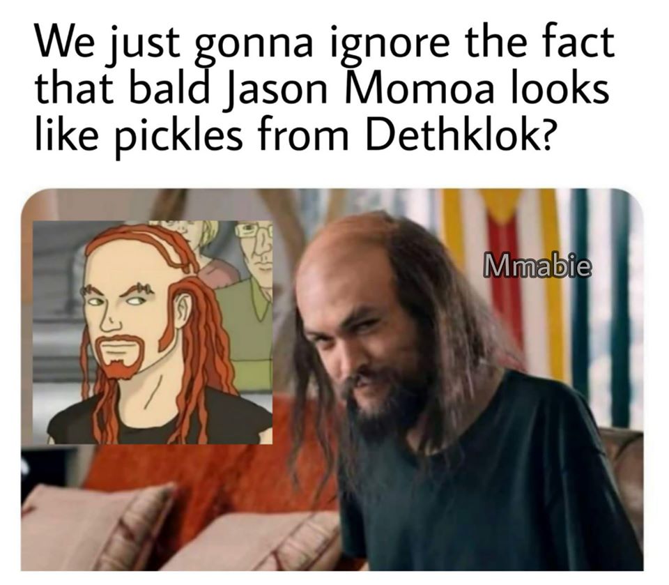 pickles the drummer - We just gonna ignore the fact that bald Jason Momoa looks pickles from Dethklok? Mmabie