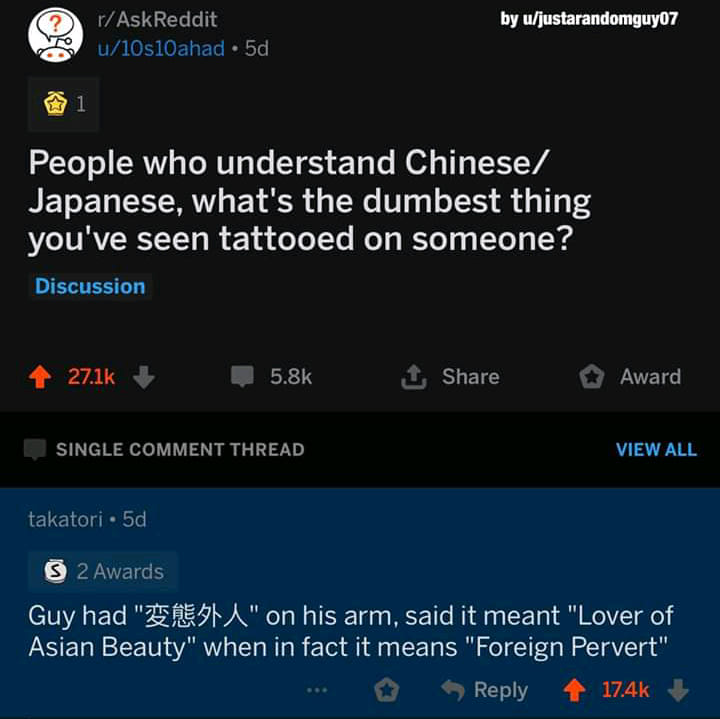screenshot - by ujustarandomguy07 rAskReddit u10s10ahad 5d People who understand Chinese Japanese, what's the dumbest thing you've seen tattooed on someone? Discussion 1 Award Single Comment Thread View All takatori 5d 2 Awards Guy had " A" on his arm, sa