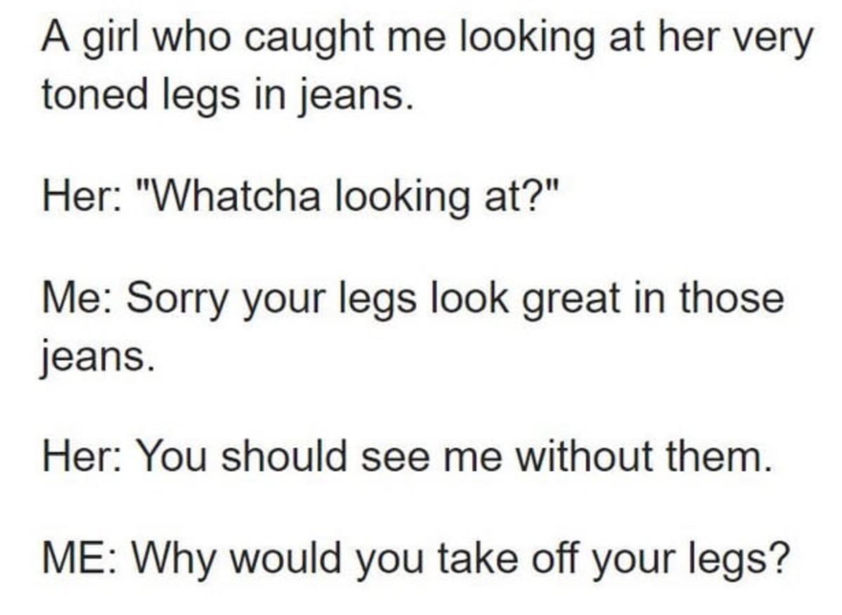 would you take off your legs - A girl who caught me looking at her very toned legs in jeans. Her "Whatcha looking at?" Me Sorry your legs look great in those jeans. Her You should see me without them. Me Why would you take off your legs?