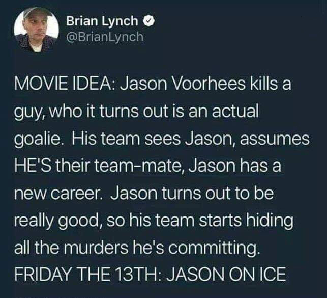 Brian Lynch Movie Idea Jason Voorhees kills a guy, who it turns out is an actual goalie. His team sees Jason, assumes He'S their teammate, Jason has a new career. Jason turns out to be really good, so his team starts hiding all the murders he's committing