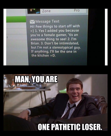dumb and dumber - Zone Pro M Message Text Hi! Few things to start off with 1. Yes I added you because you're a female gamer, 'tis an awesome thing to see! 2. I'm Brian. 3. Don't be intimidated, but I'm not a stereotypical guy. If anything, I'll be the one