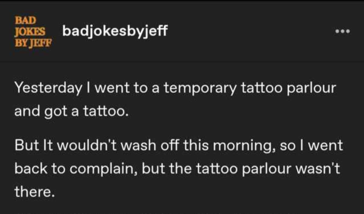 light - Bad Jokes badjokesbyjeff By Jeff Yesterday I went to a temporary tattoo parlour and got a tattoo But It wouldn't wash off this morning, so I went back to complain, but the tattoo parlour wasn't there.