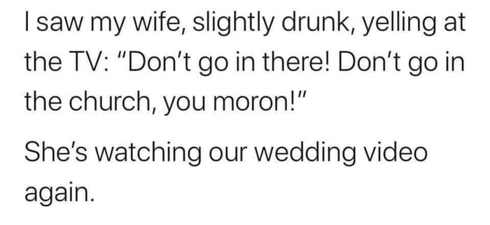 I saw my wife, slightly drunk, yelling at the Tv "Don't go in there! Don't go in the church, you moron!" She's watching our wedding video again.