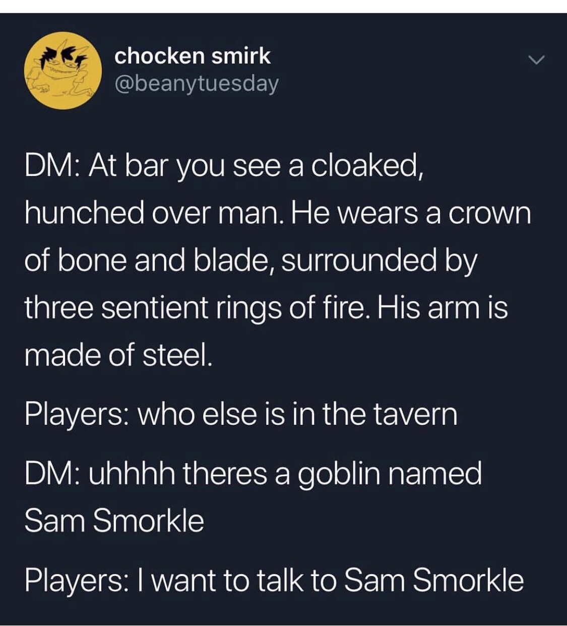 screenshot - chocken smirk Dm At bar you see a cloaked, hunched over man. He wears a crown of bone and blade, surrounded by three sentient rings of fire. His arm is made of steel. Players who else is in the tavern Dm uhhhh theres a goblin named Sam Smorkl
