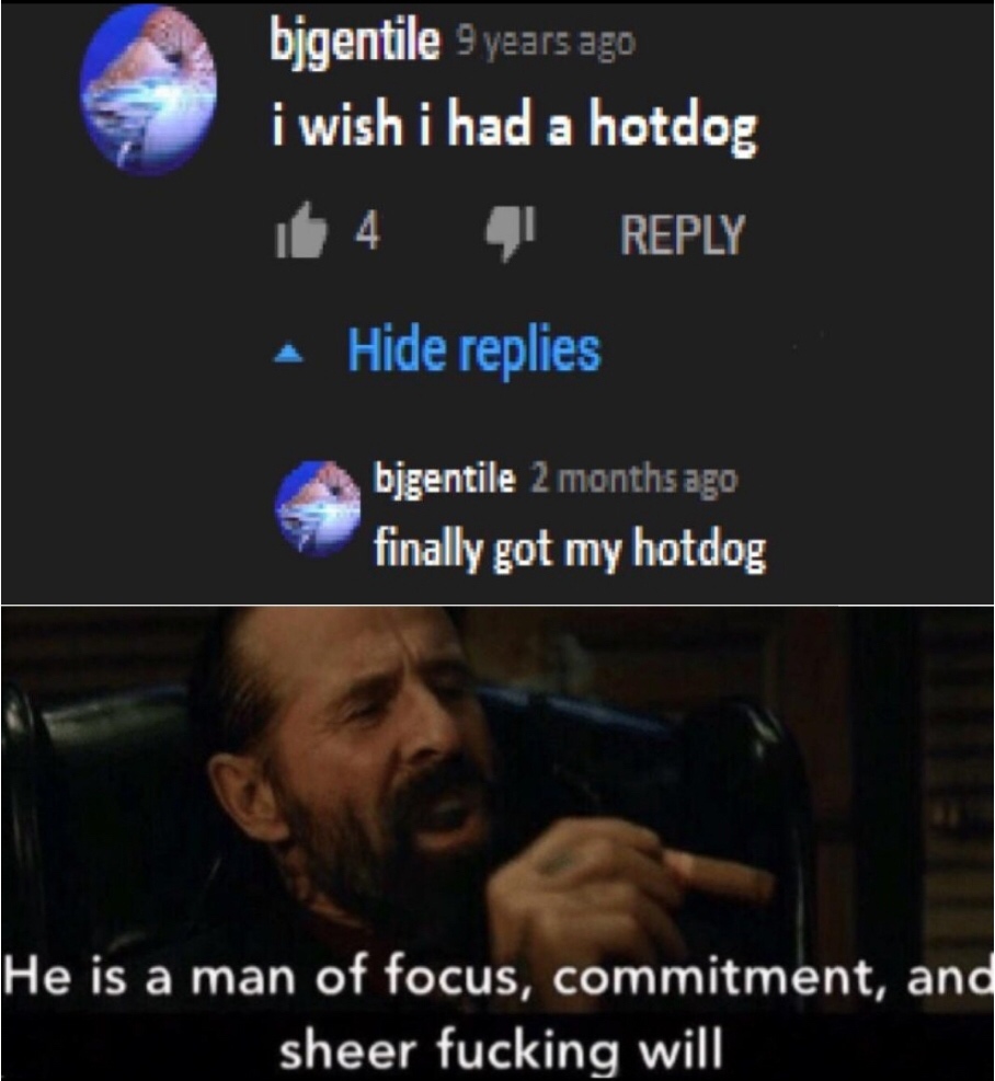 he's a man of focus commitment and sheer will - bjgentile 9 years ago i wish i had a hotdog it 4 Hide replies bjgentile 2 months ago finally got my hotdog He is a man of focus, commitment, and sheer fucking will