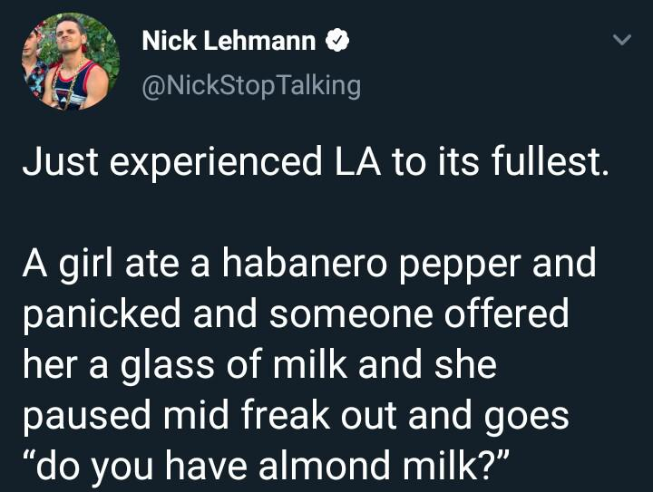 material - Nick Lehmann Talking Just experienced La to its fullest. A girl ate a habanero pepper and panicked and someone offered her a glass of milk and she paused mid freak out and goes "do you have almond milk?"