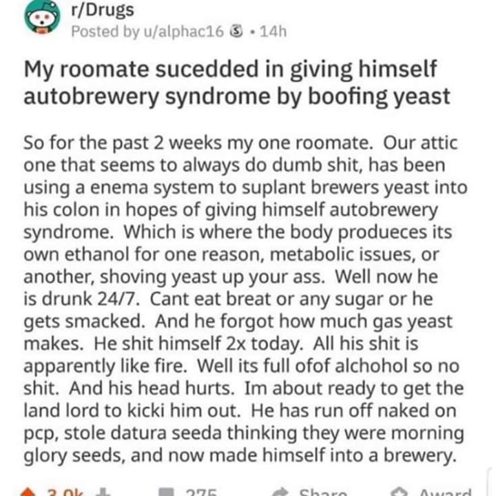 reddit boofing yeast - rDrugs 8 Posted by ualphac16 3 . 14h My roomate sucedded in giving himself autobrewery syndrome by boofing yeast So for the past 2 weeks my one roomate. Our attic one that seems to always do dumb shit, has been using a enema system 